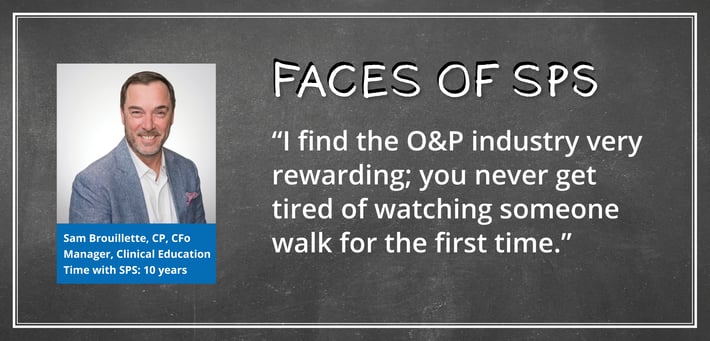 Sam Brouillette, CP, CFo celebrated his 10th work anniversary here at SPS this year. Sam serves as the Manager of Clinical Education, where he travels all over the United States, educating clinicians in the O&P industry. For this Xpress issue, we decided to lob a few softball questions so he could share his experience of working at SPS: